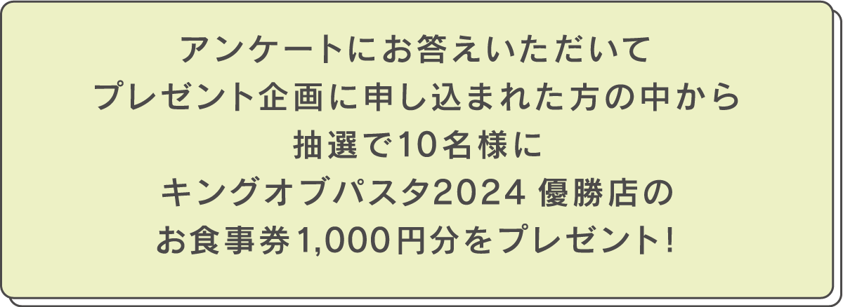 アンケートにお答えいただいてプレゼント企画に申し込まれた方の中から抽選で10名様にキングオブパスタ2025優勝店のお食事券1,000円分をプレゼント！
